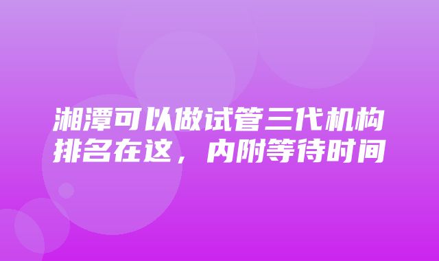 湘潭可以做试管三代机构排名在这，内附等待时间