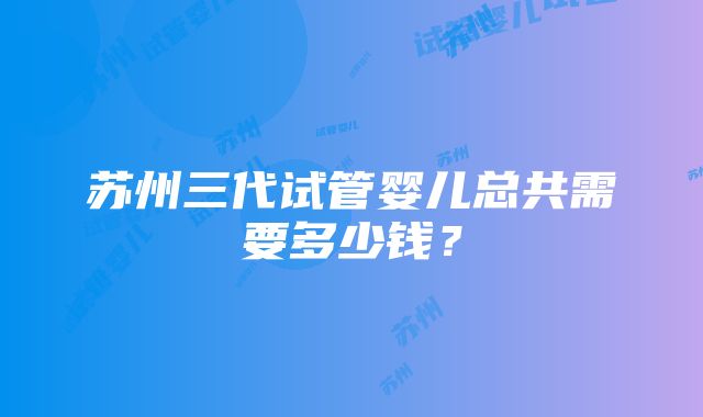 苏州三代试管婴儿总共需要多少钱？