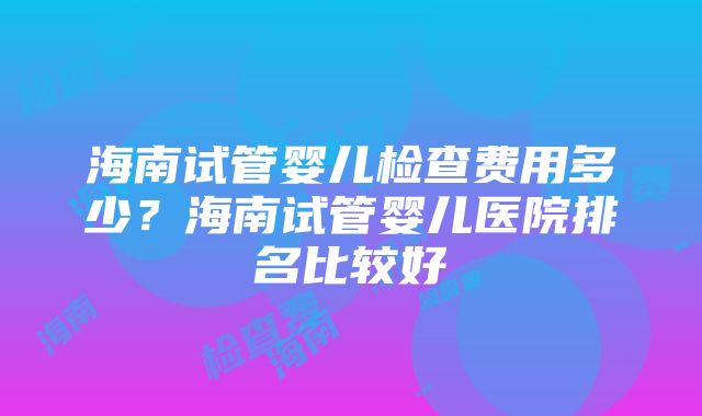 海南试管婴儿检查费用多少？海南试管婴儿医院排名比较好