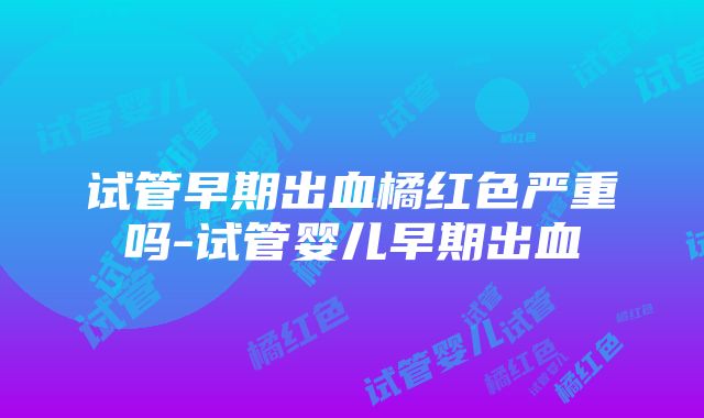 试管早期出血橘红色严重吗-试管婴儿早期出血