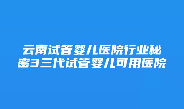 云南试管婴儿医院行业秘密3三代试管婴儿可用医院