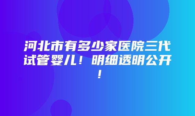 河北市有多少家医院三代试管婴儿！明细透明公开！