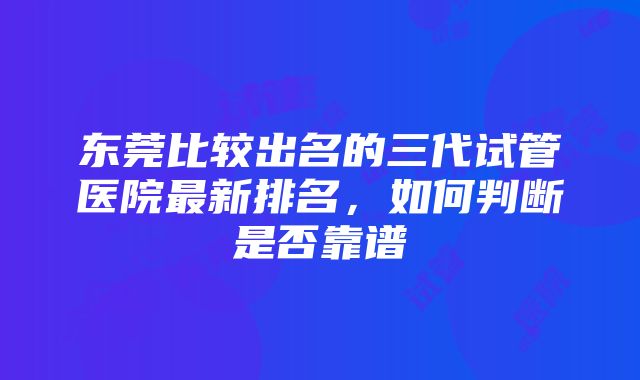 东莞比较出名的三代试管医院最新排名，如何判断是否靠谱