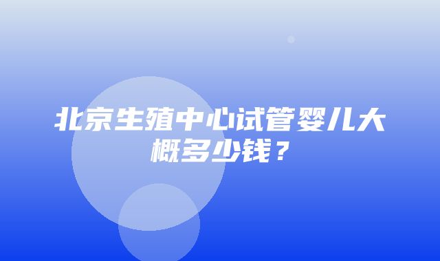 北京生殖中心试管婴儿大概多少钱？