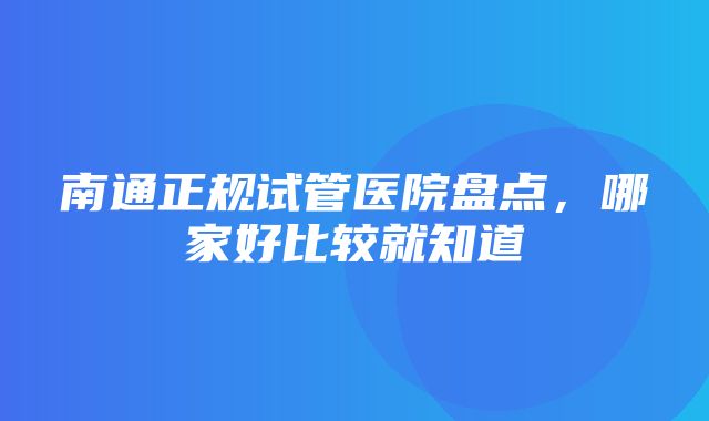 南通正规试管医院盘点，哪家好比较就知道