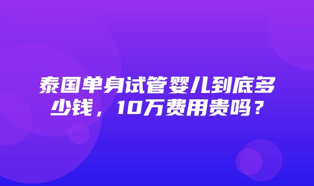 泰国单身试管婴儿到底多少钱，10万费用贵吗？