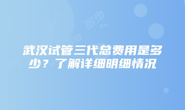 武汉试管三代总费用是多少？了解详细明细情况