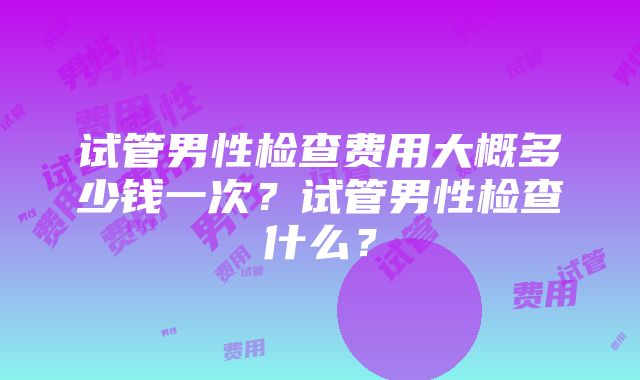 试管男性检查费用大概多少钱一次？试管男性检查什么？