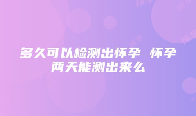 多久可以检测出怀孕 怀孕两天能测出来么