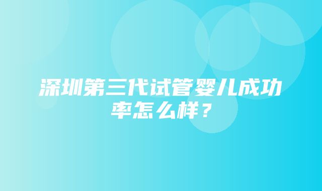 深圳第三代试管婴儿成功率怎么样？