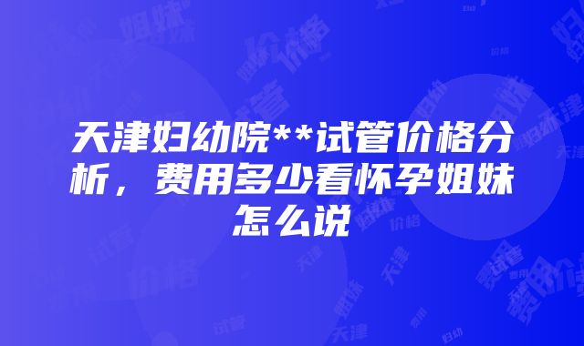 天津妇幼院**试管价格分析，费用多少看怀孕姐妹怎么说