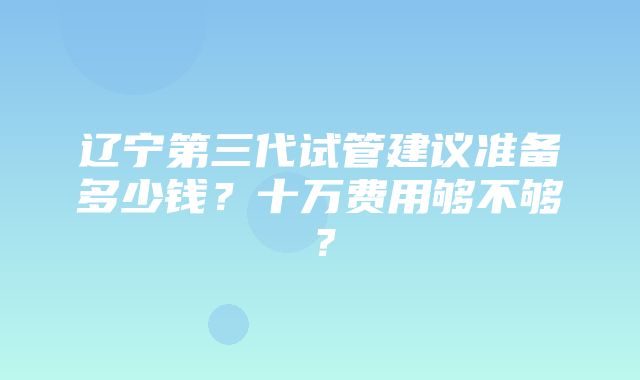 辽宁第三代试管建议准备多少钱？十万费用够不够？