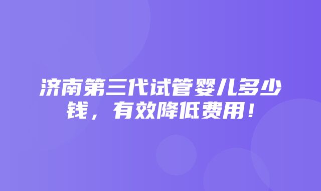 济南第三代试管婴儿多少钱，有效降低费用！