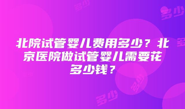 北院试管婴儿费用多少？北京医院做试管婴儿需要花多少钱？