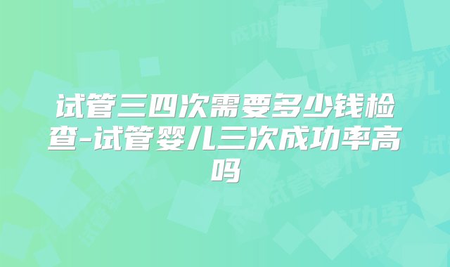 试管三四次需要多少钱检查-试管婴儿三次成功率高吗