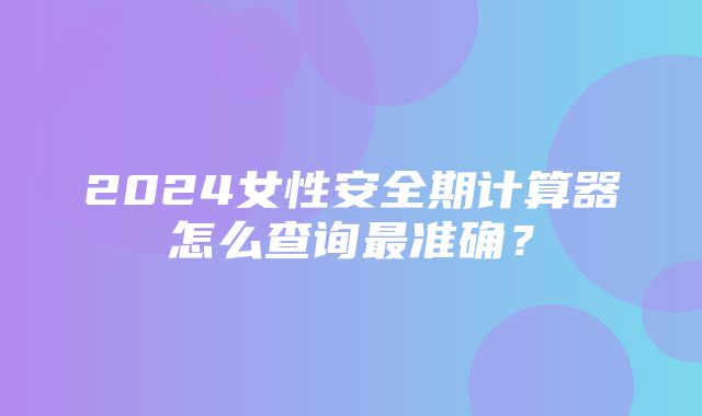 2024女性安全期计算器怎么查询最准确？