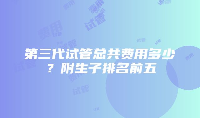 第三代试管总共费用多少？附生子排名前五