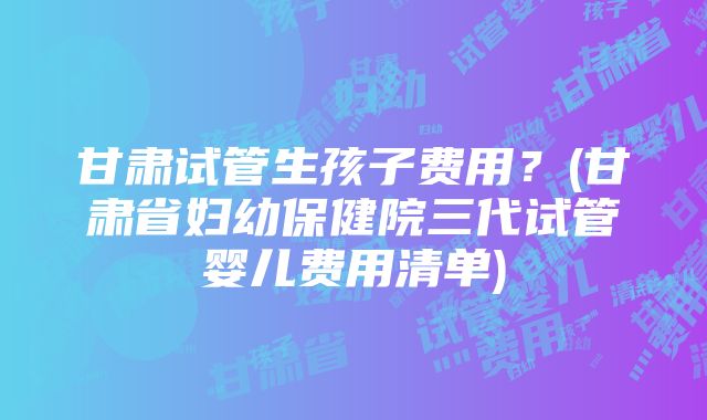 甘肃试管生孩子费用？(甘肃省妇幼保健院三代试管婴儿费用清单)