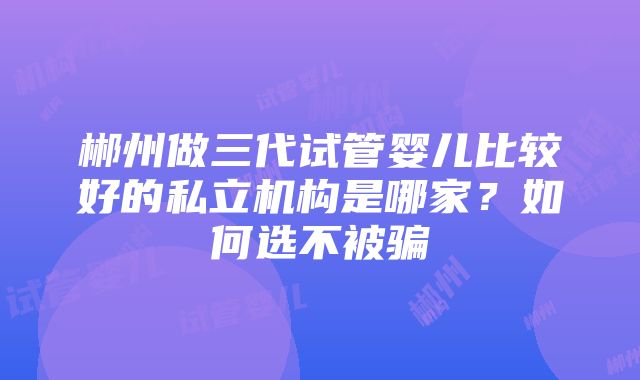 郴州做三代试管婴儿比较好的私立机构是哪家？如何选不被骗