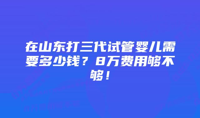 在山东打三代试管婴儿需要多少钱？8万费用够不够！