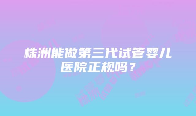 株洲能做第三代试管婴儿医院正规吗？