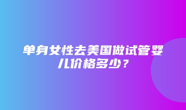 单身女性去美国做试管婴儿价格多少？