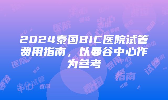 2024泰国BIC医院试管费用指南，以曼谷中心作为参考