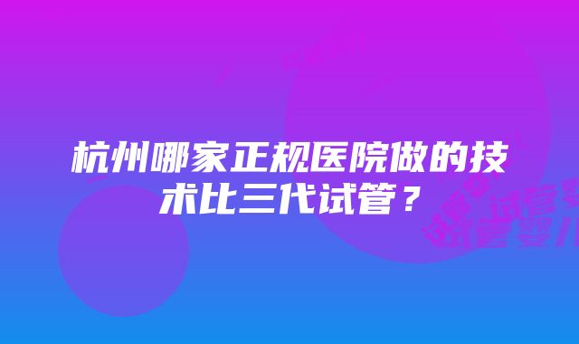 杭州哪家正规医院做的技术比三代试管？