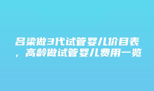 吕梁做3代试管婴儿价目表，高龄做试管婴儿费用一览