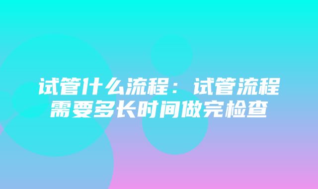 试管什么流程：试管流程需要多长时间做完检查