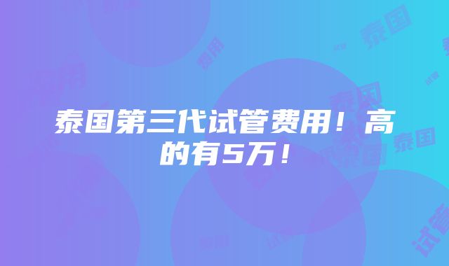 泰国第三代试管费用！高的有5万！