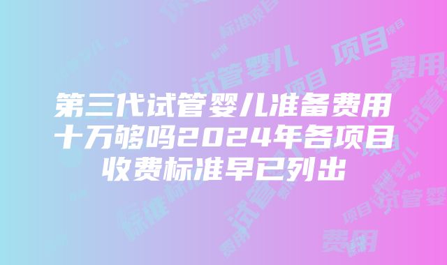 第三代试管婴儿准备费用十万够吗2024年各项目收费标准早已列出