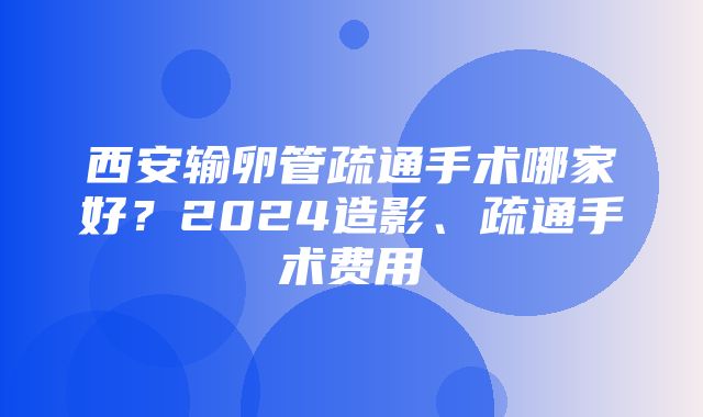 西安输卵管疏通手术哪家好？2024造影、疏通手术费用