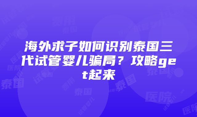 海外求子如何识别泰国三代试管婴儿骗局？攻略get起来