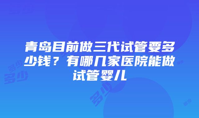 青岛目前做三代试管要多少钱？有哪几家医院能做试管婴儿