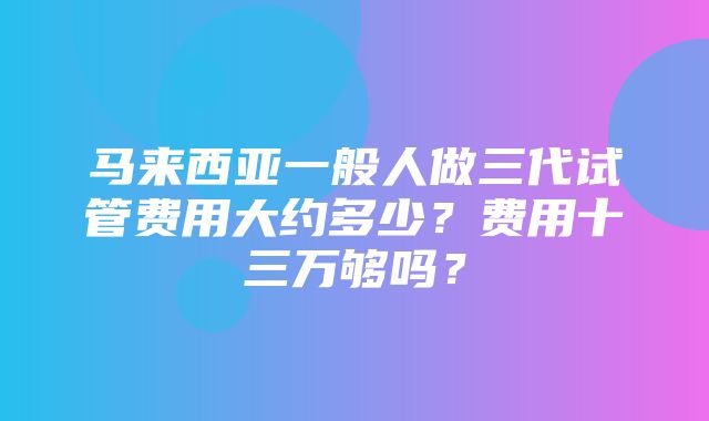 马来西亚一般人做三代试管费用大约多少？费用十三万够吗？