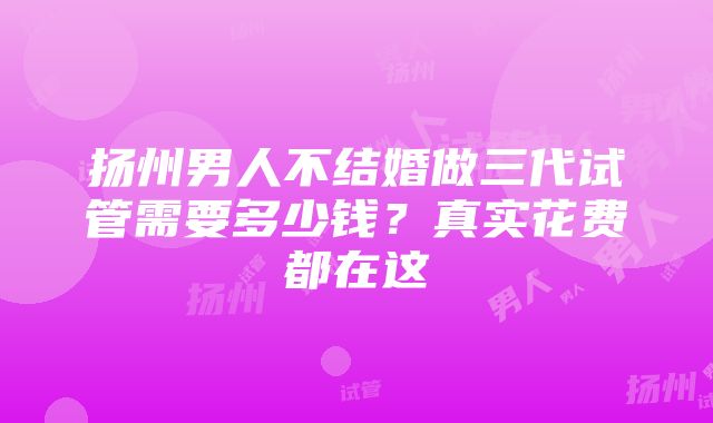 扬州男人不结婚做三代试管需要多少钱？真实花费都在这