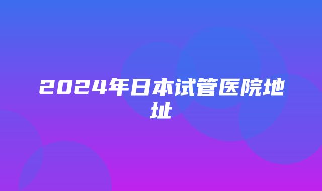 2024年日本试管医院地址