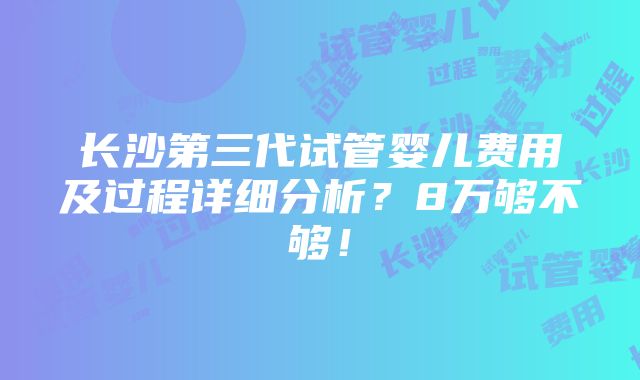 长沙第三代试管婴儿费用及过程详细分析？8万够不够！