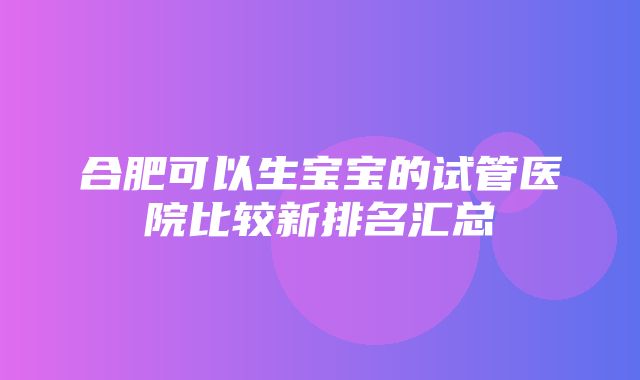 合肥可以生宝宝的试管医院比较新排名汇总