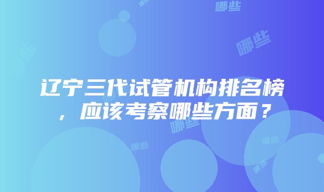 辽宁三代试管机构排名榜，应该考察哪些方面？