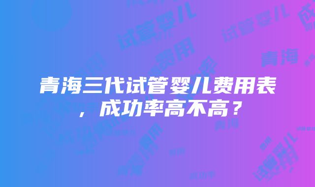 青海三代试管婴儿费用表，成功率高不高？