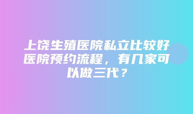 上饶生殖医院私立比较好医院预约流程，有几家可以做三代？