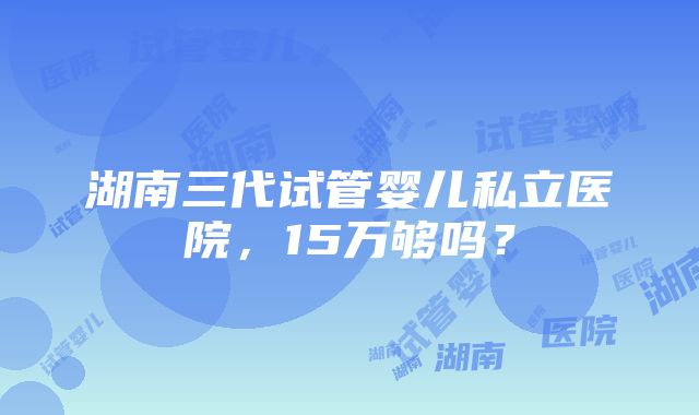 湖南三代试管婴儿私立医院，15万够吗？