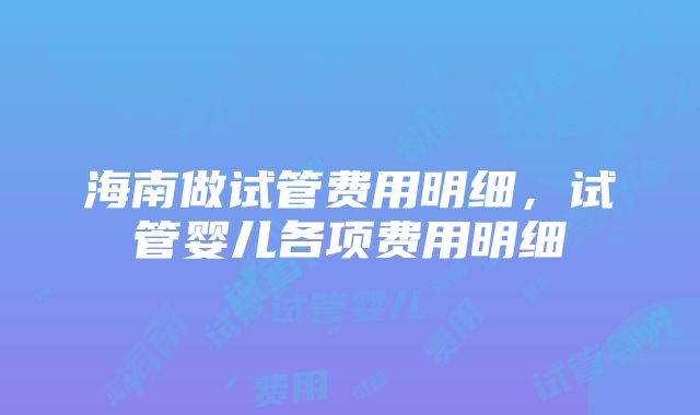 海南做试管费用明细，试管婴儿各项费用明细