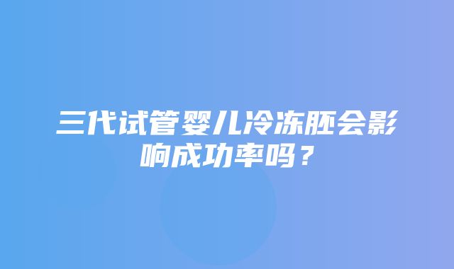 三代试管婴儿冷冻胚会影响成功率吗？