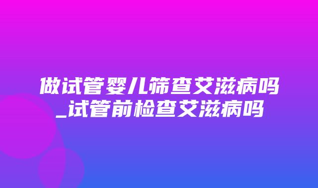 做试管婴儿筛查艾滋病吗_试管前检查艾滋病吗