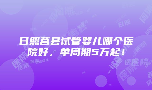 日照莒县试管婴儿哪个医院好，单周期5万起！