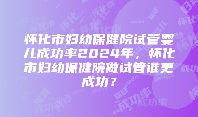 怀化市妇幼保健院试管婴儿成功率2024年，怀化市妇幼保健院做试管谁更成功？