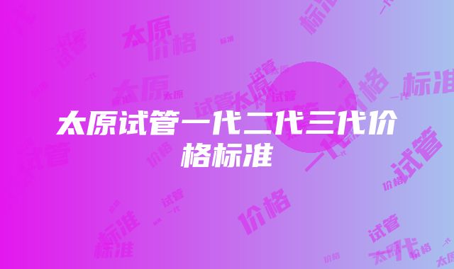 太原试管一代二代三代价格标准